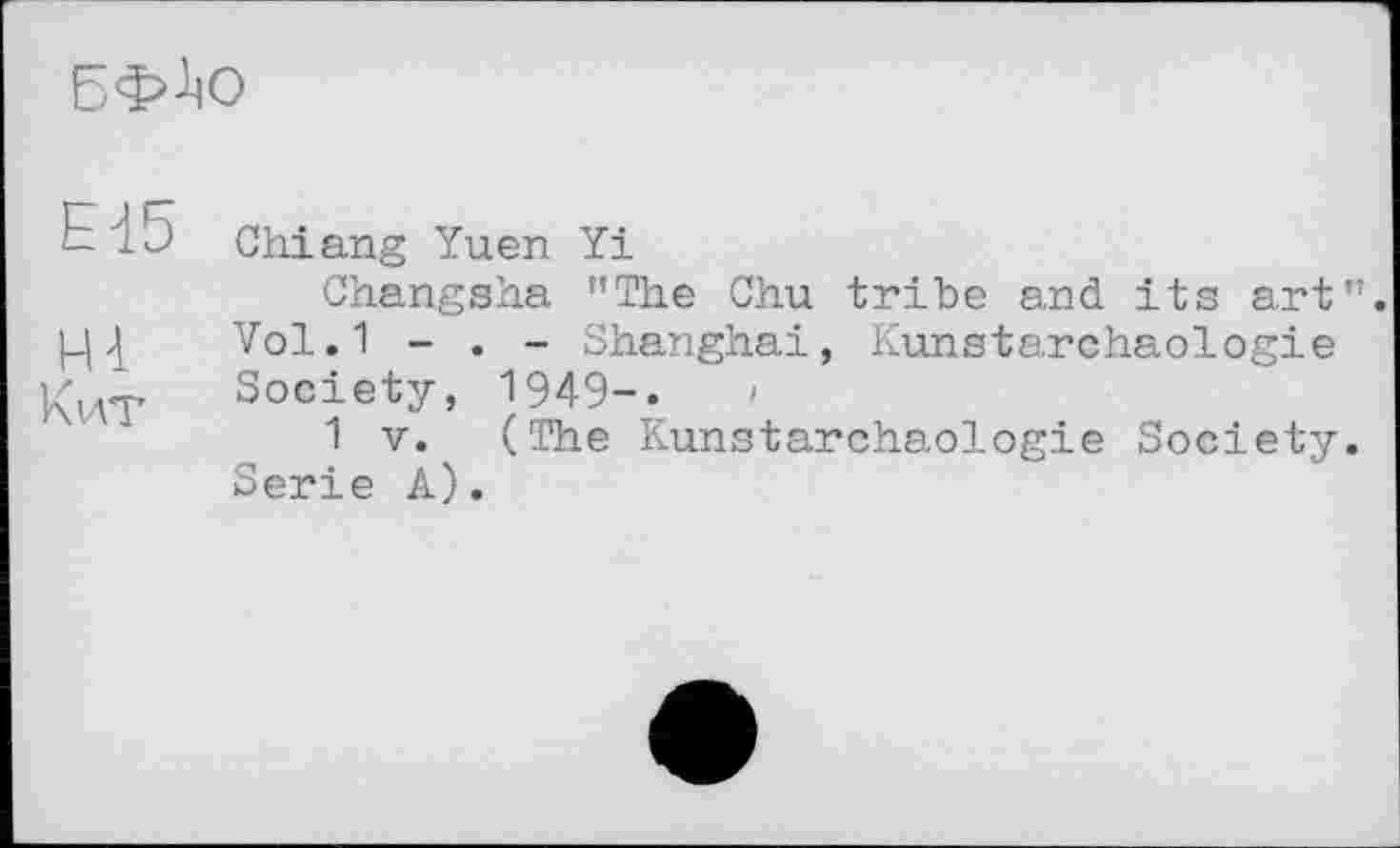 ﻿БФ-^О
Н5 Chiang Yuen Yi
Changsha "The Chu tribe and its art".
Vol.1 - . - Shanghai, Kunstarchaologie Society, I949-.	»
1 V. (The Kunstarchaologie Society. Serie A).